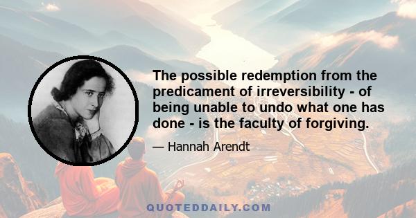 The possible redemption from the predicament of irreversibility - of being unable to undo what one has done - is the faculty of forgiving.