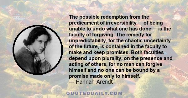 The possible redemption from the predicament of irreversibility──of being unable to undo what one has done──is the faculty of forgiving. The remedy for unpredictability, for the chaotic uncertainty of the future, is