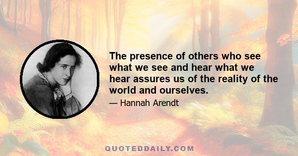 The presence of others who see what we see and hear what we hear assures us of the reality of the world and ourselves.