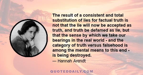 The result of a consistent and total substitution of lies for factual truth is not that the lie will now be accepted as truth, and truth be defamed as lie, but that the sense by which we take our bearings in the real