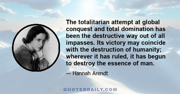 The totalitarian attempt at global conquest and total domination has been the destructive way out of all impasses. Its victory may coincide with the destruction of humanity; wherever it has ruled, it has begun to