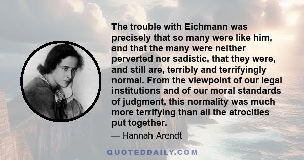 The trouble with Eichmann was precisely that so many were like him, and that the many were neither perverted nor sadistic, that they were, and still are, terribly and terrifyingly normal. From the viewpoint of our legal 