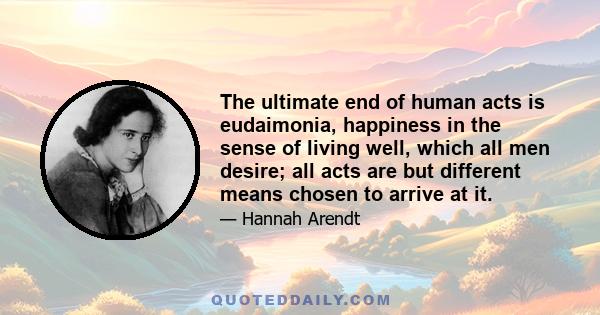 The ultimate end of human acts is eudaimonia, happiness in the sense of living well, which all men desire; all acts are but different means chosen to arrive at it.