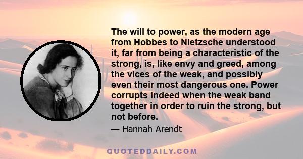 The will to power, as the modern age from Hobbes to Nietzsche understood it, far from being a characteristic of the strong, is, like envy and greed, among the vices of the weak, and possibly even their most dangerous