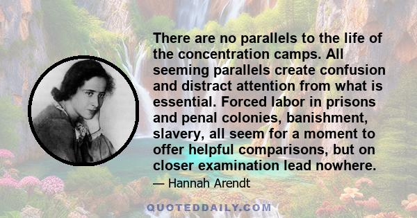 There are no parallels to the life of the concentration camps. All seeming parallels create confusion and distract attention from what is essential. Forced labor in prisons and penal colonies, banishment, slavery, all