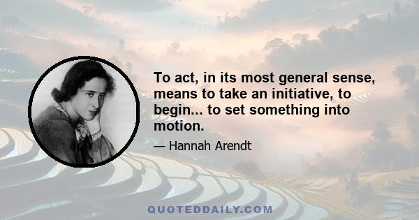 To act, in its most general sense, means to take an initiative, to begin... to set something into motion.