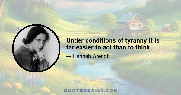 Under conditions of tyranny it is far easier to act than to think.