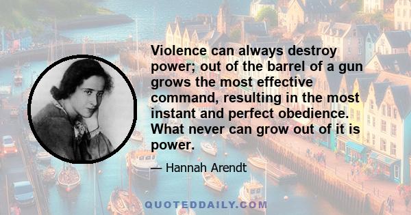 Violence can always destroy power; out of the barrel of a gun grows the most effective command, resulting in the most instant and perfect obedience. What never can grow out of it is power.