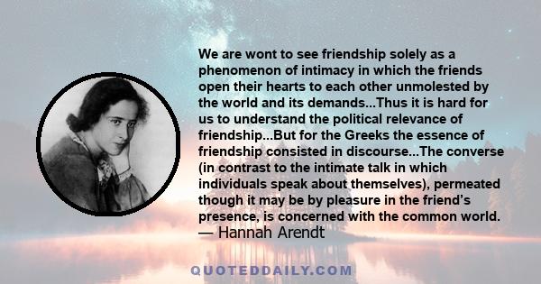 We are wont to see friendship solely as a phenomenon of intimacy in which the friends open their hearts to each other unmolested by the world and its demands...Thus it is hard for us to understand the political