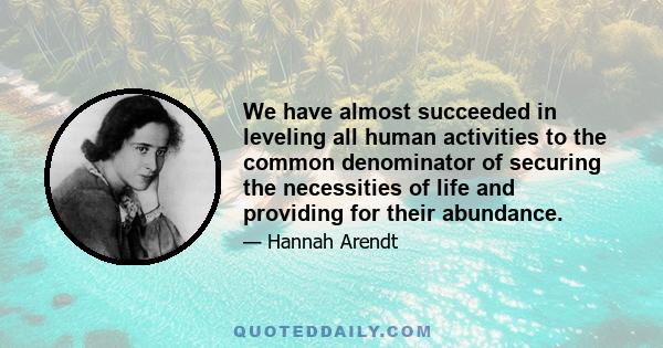 We have almost succeeded in leveling all human activities to the common denominator of securing the necessities of life and providing for their abundance.