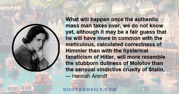 What will happen once the authentic mass man takes over, we do not know yet, although it may be a fair guess that he will have more in common with the meticulous, calculated correctness of Himmler than with the