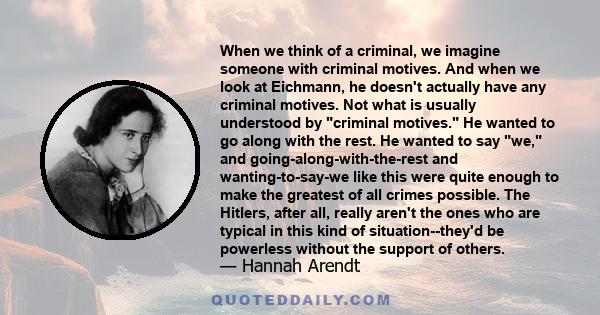 When we think of a criminal, we imagine someone with criminal motives. And when we look at Eichmann, he doesn't actually have any criminal motives. Not what is usually understood by criminal motives. He wanted to go