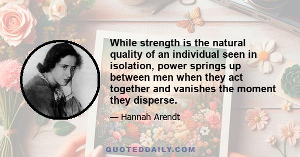 While strength is the natural quality of an individual seen in isolation, power springs up between men when they act together and vanishes the moment they disperse.