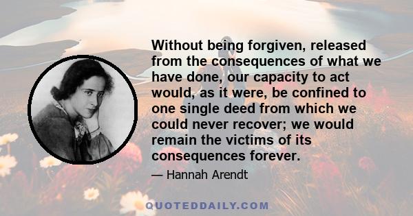 Without being forgiven, released from the consequences of what we have done, our capacity to act would, as it were, be confined to one single deed from which we could never recover; we would remain the victims of its