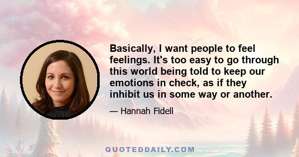 Basically, I want people to feel feelings. It's too easy to go through this world being told to keep our emotions in check, as if they inhibit us in some way or another.