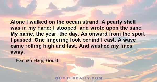 Alone I walked on the ocean strand, A pearly shell was in my hand; I stooped, and wrote upon the sand My name, the year, the day. As onward from the sport I passed, One lingering look behind I cast, A wave came rolling