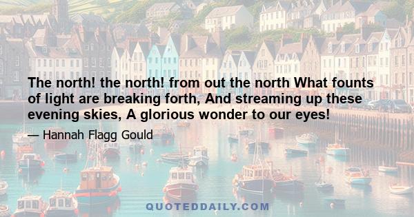 The north! the north! from out the north What founts of light are breaking forth, And streaming up these evening skies, A glorious wonder to our eyes!