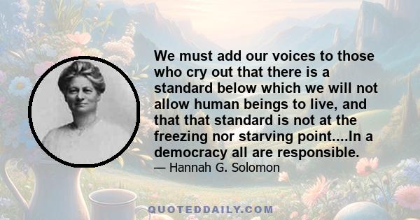 We must add our voices to those who cry out that there is a standard below which we will not allow human beings to live, and that that standard is not at the freezing nor starving point....In a democracy all are