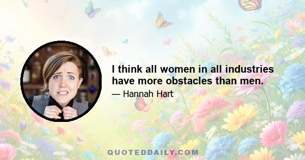 I think all women in all industries have more obstacles than men.