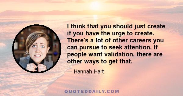 I think that you should just create if you have the urge to create. There's a lot of other careers you can pursue to seek attention. If people want validation, there are other ways to get that.