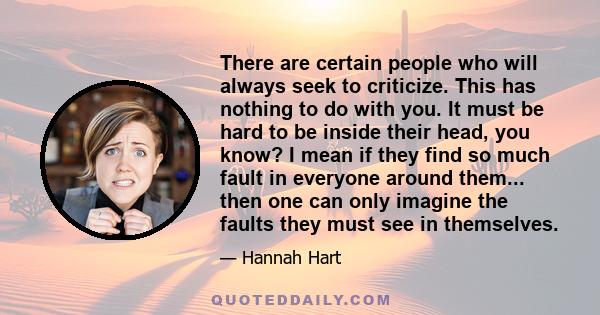 There are certain people who will always seek to criticize. This has nothing to do with you. It must be hard to be inside their head, you know? I mean if they find so much fault in everyone around them... then one can