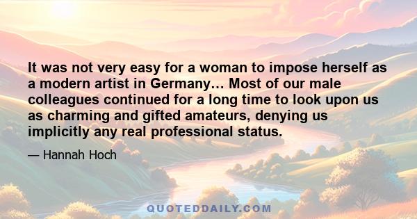 It was not very easy for a woman to impose herself as a modern artist in Germany… Most of our male colleagues continued for a long time to look upon us as charming and gifted amateurs, denying us implicitly any real