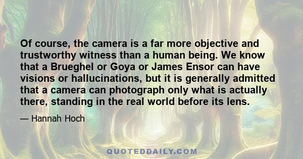 Of course, the camera is a far more objective and trustworthy witness than a human being. We know that a Brueghel or Goya or James Ensor can have visions or hallucinations, but it is generally admitted that a camera can 