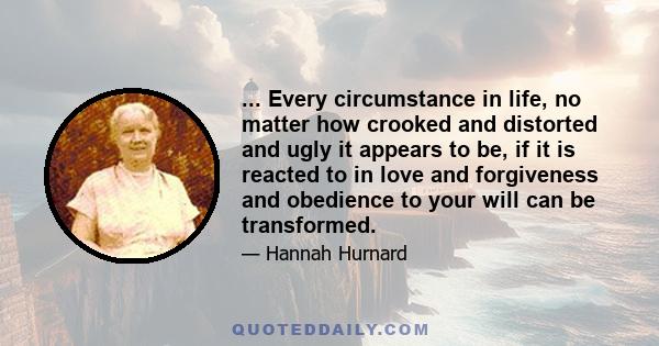 ... Every circumstance in life, no matter how crooked and distorted and ugly it appears to be, if it is reacted to in love and forgiveness and obedience to your will can be transformed.