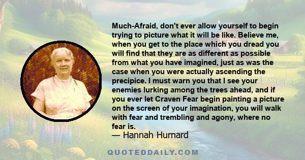 Much-Afraid, don't ever allow yourself to begin trying to picture what it will be like. Believe me, when you get to the place which you dread you will find that they are as different as possible from what you have