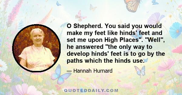 O Shepherd. You said you would make my feet like hinds' feet and set me upon High Places. Well, he answered the only way to develop hinds' feet is to go by the paths which the hinds use.