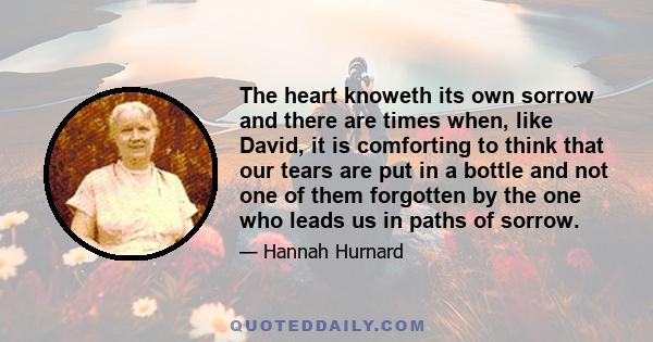 The heart knoweth its own sorrow and there are times when, like David, it is comforting to think that our tears are put in a bottle and not one of them forgotten by the one who leads us in paths of sorrow.