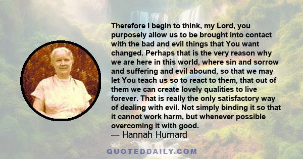 Therefore I begin to think, my Lord, you purposely allow us to be brought into contact with the bad and evil things that You want changed. Perhaps that is the very reason why we are here in this world, where sin and