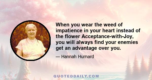 When you wear the weed of impatience in your heart instead of the flower Acceptance-with-Joy, you will always find your enemies get an advantage over you.