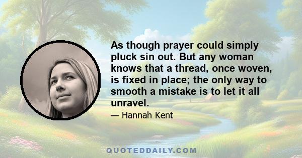 As though prayer could simply pluck sin out. But any woman knows that a thread, once woven, is fixed in place; the only way to smooth a mistake is to let it all unravel.