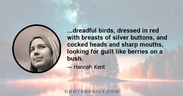 ...dreadful birds, dressed in red with breasts of silver buttons, and cocked heads and sharp mouths, looking for guilt like berries on a bush.