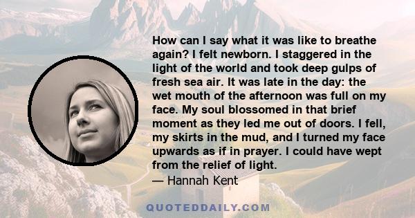 How can I say what it was like to breathe again? I felt newborn. I staggered in the light of the world and took deep gulps of fresh sea air. It was late in the day: the wet mouth of the afternoon was full on my face. My 