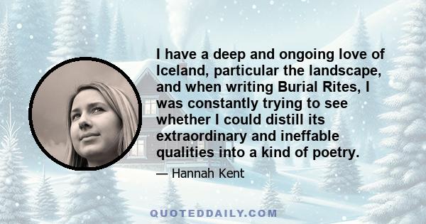 I have a deep and ongoing love of Iceland, particular the landscape, and when writing Burial Rites, I was constantly trying to see whether I could distill its extraordinary and ineffable qualities into a kind of poetry.