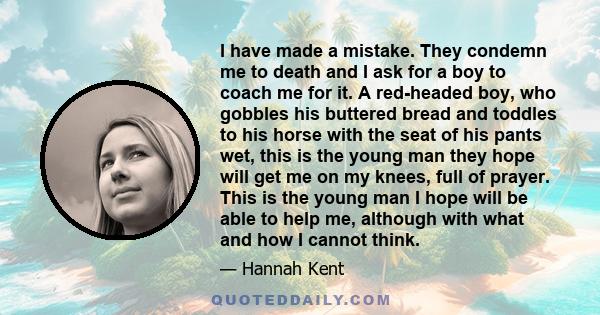 I have made a mistake. They condemn me to death and I ask for a boy to coach me for it. A red-headed boy, who gobbles his buttered bread and toddles to his horse with the seat of his pants wet, this is the young man