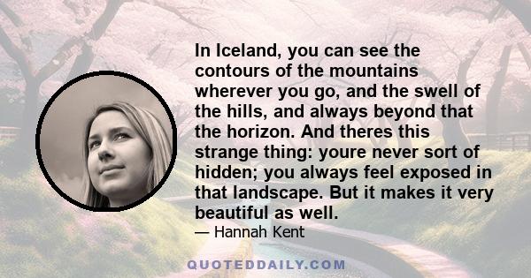 In Iceland, you can see the contours of the mountains wherever you go, and the swell of the hills, and always beyond that the horizon. And theres this strange thing: youre never sort of hidden; you always feel exposed