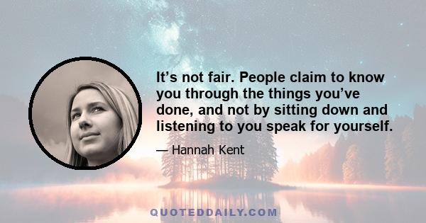 It’s not fair. People claim to know you through the things you’ve done, and not by sitting down and listening to you speak for yourself.