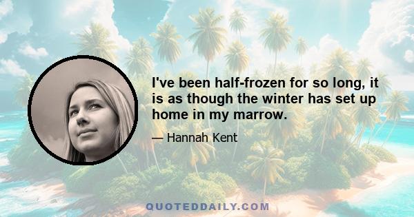 I've been half-frozen for so long, it is as though the winter has set up home in my marrow.