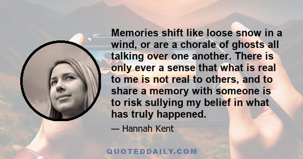 Memories shift like loose snow in a wind, or are a chorale of ghosts all talking over one another. There is only ever a sense that what is real to me is not real to others, and to share a memory with someone is to risk