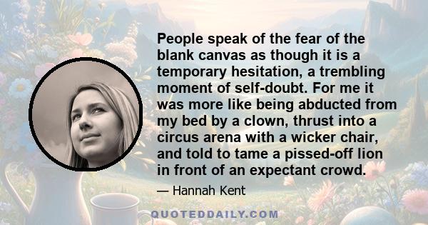 People speak of the fear of the blank canvas as though it is a temporary hesitation, a trembling moment of self-doubt. For me it was more like being abducted from my bed by a clown, thrust into a circus arena with a