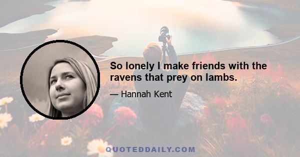 So lonely I make friends with the ravens that prey on lambs.