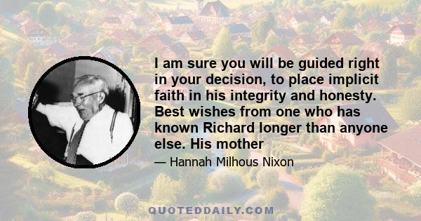 I am sure you will be guided right in your decision, to place implicit faith in his integrity and honesty. Best wishes from one who has known Richard longer than anyone else. His mother