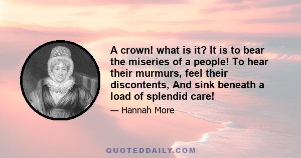 A crown! what is it? It is to bear the miseries of a people! To hear their murmurs, feel their discontents, And sink beneath a load of splendid care!