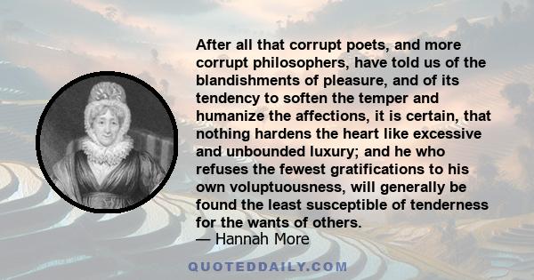 After all that corrupt poets, and more corrupt philosophers, have told us of the blandishments of pleasure, and of its tendency to soften the temper and humanize the affections, it is certain, that nothing hardens the