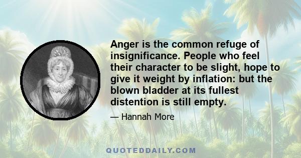 Anger is the common refuge of insignificance. People who feel their character to be slight, hope to give it weight by inflation: but the blown bladder at its fullest distention is still empty.