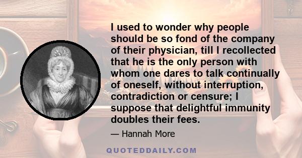 I used to wonder why people should be so fond of the company of their physician, till I recollected that he is the only person with whom one dares to talk continually of oneself, without interruption, contradiction or