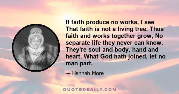 If faith produce no works, I see That faith is not a living tree. Thus faith and works together grow, No separate life they never can know. They're soul and body, hand and heart, What God hath joined, let no man part.